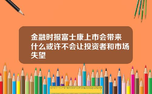 金融时报富士康上市会带来什么或许不会让投资者和市场失望