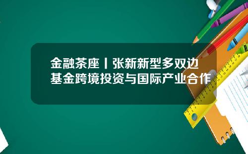 金融茶座丨张新新型多双边基金跨境投资与国际产业合作