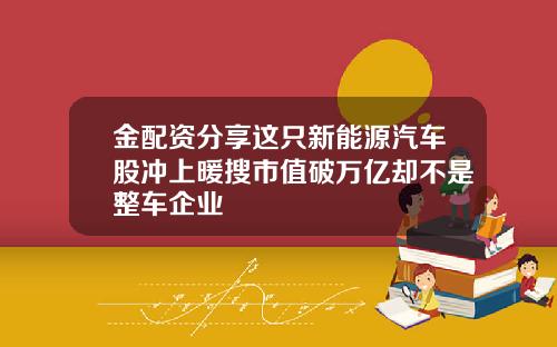 金配资分享这只新能源汽车股冲上暖搜市值破万亿却不是整车企业