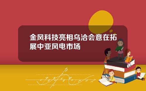 金风科技亮相乌洽会意在拓展中亚风电市场