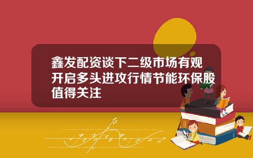 鑫发配资谈下二级市场有观开启多头进攻行情节能环保股值得关注