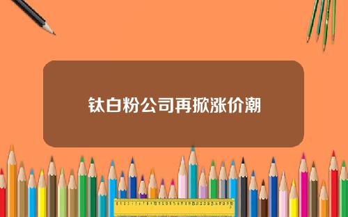 钛白粉公司再掀涨价潮