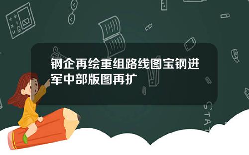 钢企再绘重组路线图宝钢进军中部版图再扩