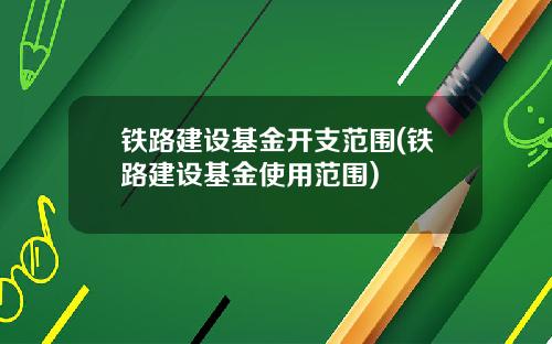 铁路建设基金开支范围(铁路建设基金使用范围)