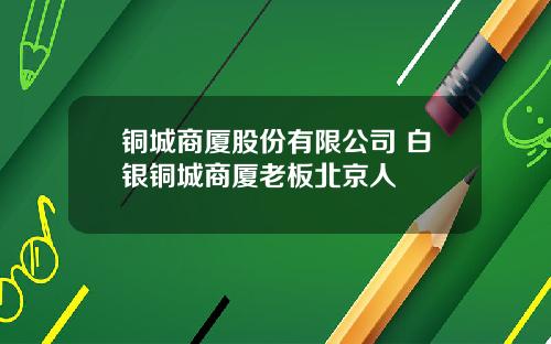 铜城商厦股份有限公司 白银铜城商厦老板北京人