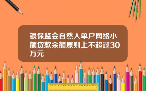 银保监会自然人单户网络小额贷款余额原则上不超过30万元
