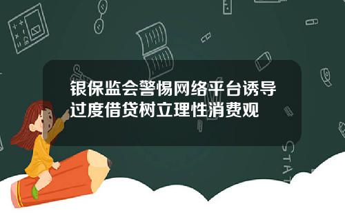 银保监会警惕网络平台诱导过度借贷树立理性消费观