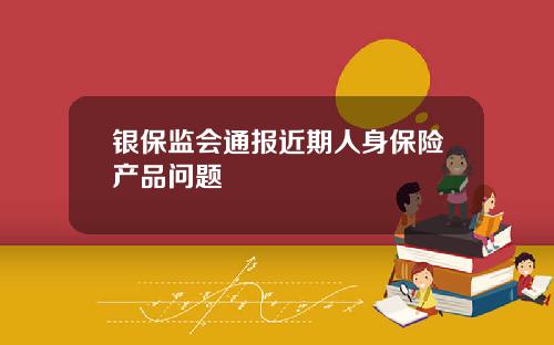 银保监会通报近期人身保险产品问题