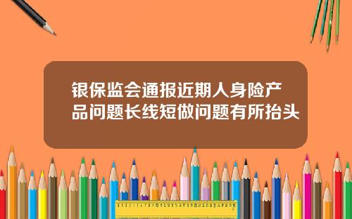 银保监会通报近期人身险产品问题长线短做问题有所抬头