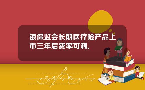 银保监会长期医疗险产品上市三年后费率可调.