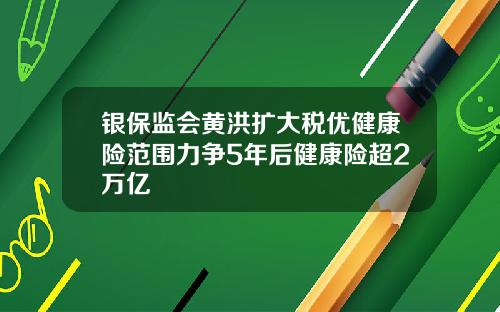 银保监会黄洪扩大税优健康险范围力争5年后健康险超2万亿