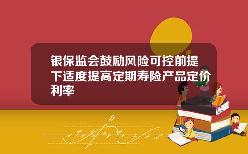 银保监会鼓励风险可控前提下适度提高定期寿险产品定价利率