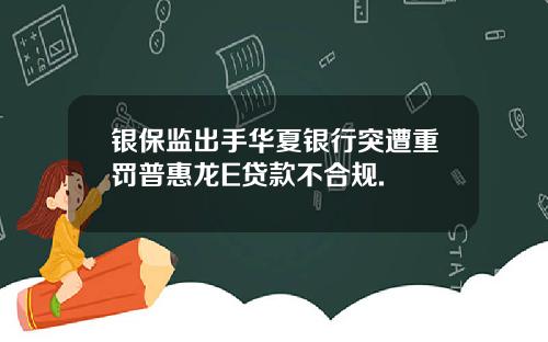银保监出手华夏银行突遭重罚普惠龙E贷款不合规.