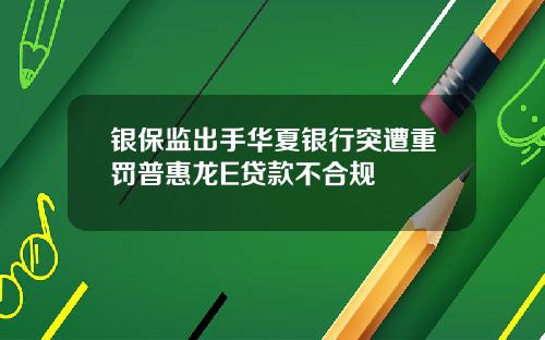 银保监出手华夏银行突遭重罚普惠龙E贷款不合规