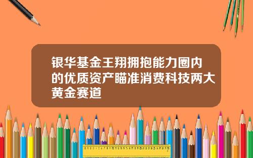 银华基金王翔拥抱能力圈内的优质资产瞄准消费科技两大黄金赛道
