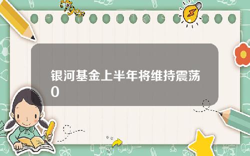 银河基金上半年将维持震荡0