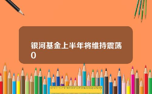 银河基金上半年将维持震荡0