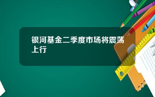 银河基金二季度市场将震荡上行