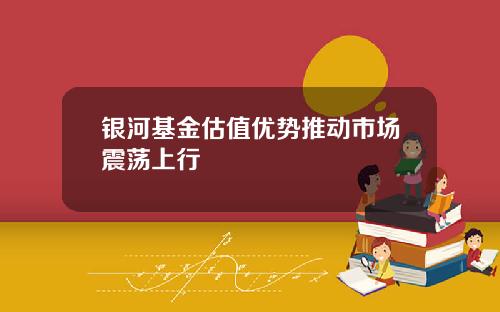 银河基金估值优势推动市场震荡上行