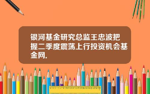 银河基金研究总监王忠波把握二季度震荡上行投资机会基金网.