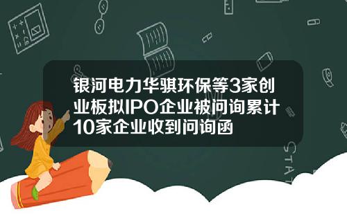 银河电力华骐环保等3家创业板拟IPO企业被问询累计10家企业收到问询函