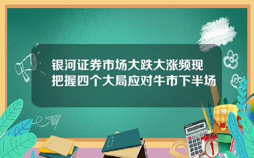 银河证券市场大跌大涨频现把握四个大局应对牛市下半场