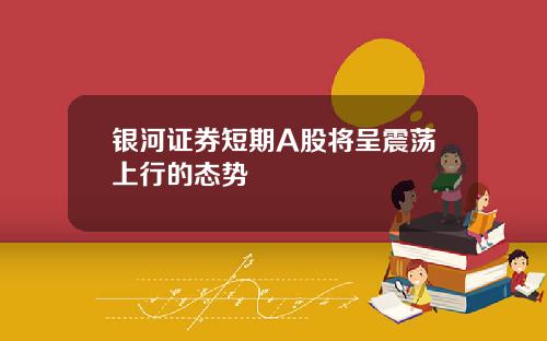银河证券短期A股将呈震荡上行的态势