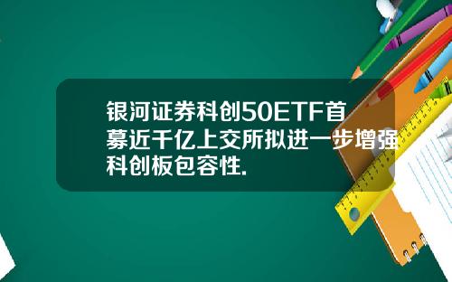 银河证券科创50ETF首募近千亿上交所拟进一步增强科创板包容性.