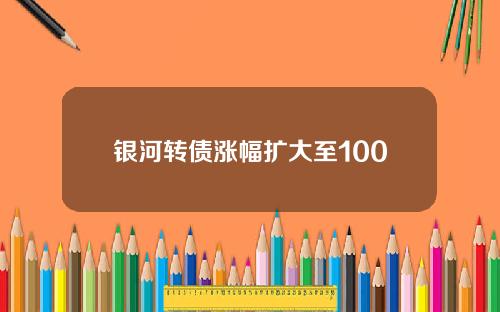 银河转债涨幅扩大至100