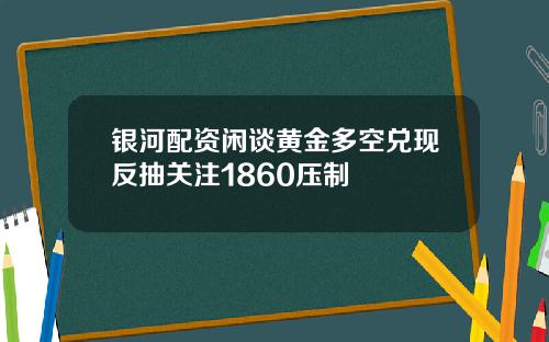 银河配资闲谈黄金多空兑现反抽关注1860压制