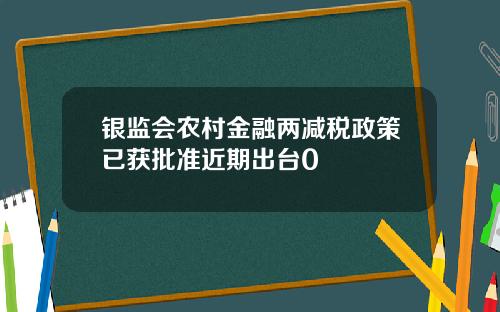 银监会农村金融两减税政策已获批准近期出台0