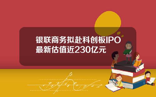 银联商务拟赴科创板IPO最新估值近230亿元