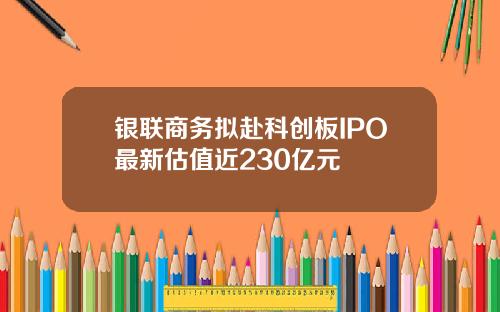 银联商务拟赴科创板IPO最新估值近230亿元