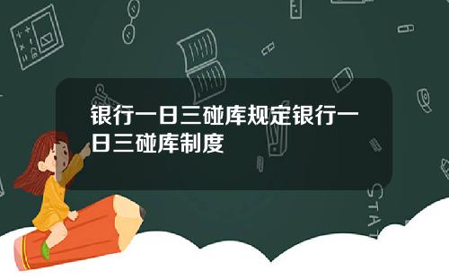 银行一日三碰库规定银行一日三碰库制度