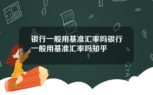 银行一般用基准汇率吗银行一般用基准汇率吗知乎