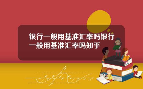 银行一般用基准汇率吗银行一般用基准汇率吗知乎