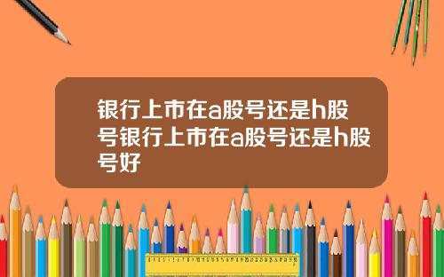 银行上市在a股号还是h股号银行上市在a股号还是h股号好