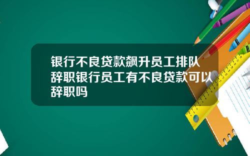 银行不良贷款飙升员工排队辞职银行员工有不良贷款可以辞职吗