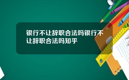 银行不让辞职合法吗银行不让辞职合法吗知乎