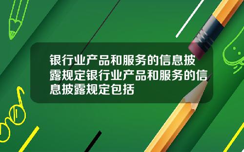 银行业产品和服务的信息披露规定银行业产品和服务的信息披露规定包括