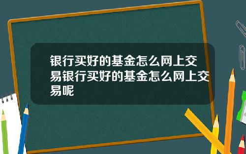 银行买好的基金怎么网上交易银行买好的基金怎么网上交易呢