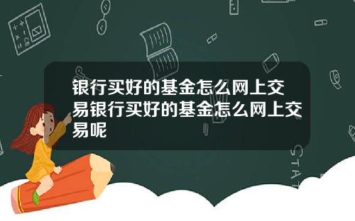 银行买好的基金怎么网上交易银行买好的基金怎么网上交易呢