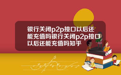 银行关闭p2p接口以后还能充值吗银行关闭p2p接口以后还能充值吗知乎