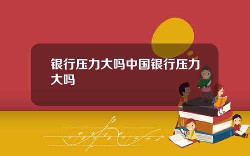 银行压力大吗中国银行压力大吗