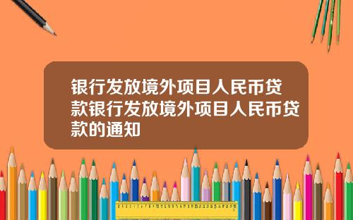 银行发放境外项目人民币贷款银行发放境外项目人民币贷款的通知