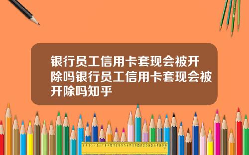 银行员工信用卡套现会被开除吗银行员工信用卡套现会被开除吗知乎
