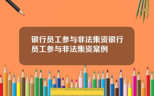 银行员工参与非法集资银行员工参与非法集资案例