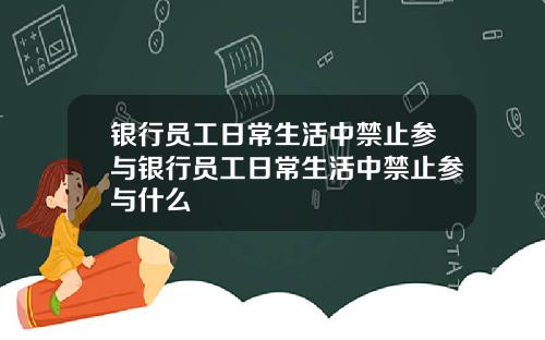 银行员工日常生活中禁止参与银行员工日常生活中禁止参与什么