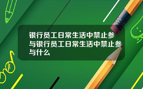 银行员工日常生活中禁止参与银行员工日常生活中禁止参与什么