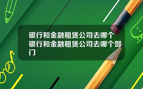 银行和金融租赁公司去哪个银行和金融租赁公司去哪个部门